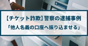 【チケット詐欺】警察の逮捕事例「他人名義の口座へ振り込ませる」