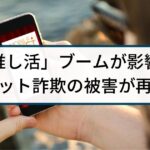 「推し活」ブームが影響？SNSなどでチケット詐欺の被害が再拡大