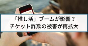 「推し活」ブームが影響?SNSなどでチケット詐欺の被害が再拡大