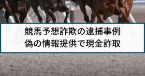 【競馬予想詐欺】警察の逮捕事例「偽の競馬情報提供で現金詐取」