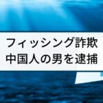 【フィッシング詐欺】警察の逮捕事例「中国人ハッカーの男を逮捕」