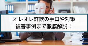 オレオレ詐欺はなぜ減らない?手口や対策、被害事例まで徹底解説!