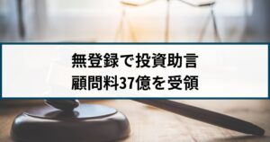 【業者停止命令】5年間も無登録で「投資助言」顧問料37億円を受領