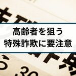 高齢者を狙う特殊詐欺には要注意！
