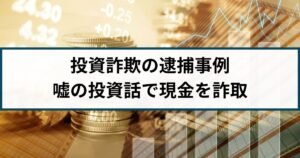 【投資詐欺の逮捕事例】「絶対に損しない」嘘の投資話で現金を詐取