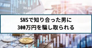 【仮想通貨詐欺の被害事例】SNSで知り合った男に300万円騙し取られる
