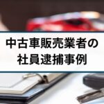 【中古車販売業者の社員が逮捕】同業他社とのトラブルや現金詐取