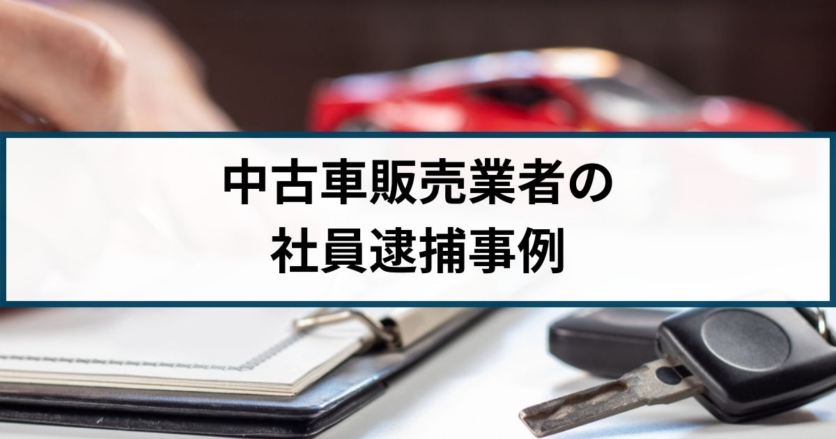 【中古車販売業者の社員が逮捕】同業他社とのトラブルや現金詐取