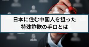 日本に住む中国人を狙った特殊詐欺が急増!被害事例や手口を徹底解説